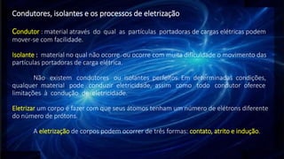 Condutores, isolantes e os processos de eletrização
Condutor : material através do qual as partículas portadoras de cargas elétricas podem
mover-se com facilidade.
Isolante : material no qual não ocorre ou ocorre com muita dificuldade o movimento das
partículas portadoras de carga elétrica.
Não existem condutores ou isolantes perfeitos. Em determinadas condições,
qualquer material pode conduzir eletricidade, assim como todo condutor oferece
limitações à condução de eletricidade.
Eletrizar um corpo é fazer com que seus átomos tenham um número de elétrons diferente
do número de prótons.
A eletrização de corpos podem ocorrer de três formas: contato, atrito e indução.
 