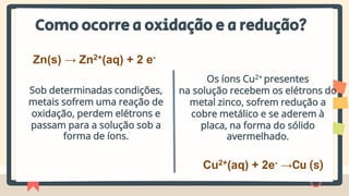 Como ocorre a oxidação e a redução?
Sob determinadas condições,
metais sofrem uma reação de
oxidação, perdem elétrons e
passam para a solução sob a
forma de íons.
Zn(s) → Zn2+(aq) + 2 e-
Os íons Cu2+ presentes
na solução recebem os elétrons do
metal zinco, sofrem redução a
cobre metálico e se aderem à
placa, na forma do sólido
avermelhado.
Cu2+(aq) + 2e- →Cu (s)
 