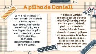 A pilha de Daniell
John Frederic Daniell
(1790-1845) foi um químico
e físico inglês
que, ao estudar reações
de oxirredução, fez a
montagem de uma pilha
com os metais zinco e
cobre, que ficou
conhecida,
posteriormente, como
pilha de Daniell.
A Pilha de Daniell é
composta por um eletrodo
negativo (ânodo) que cede
elétrons para o eletrodo
positivo chamado de
cátodo. O ânodo é uma
placa de zinco mergulhada
em uma solução de sulfato
de zinco, enquanto que o
cátodo é uma placa de
cobre mergulhada em uma
solução de cobre.
 