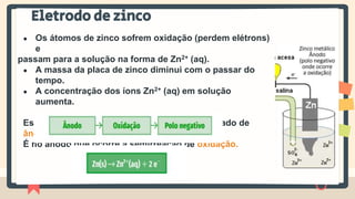 Eletrodo de zinco
● Os átomos de zinco sofrem oxidação (perdem elétrons)
e
passam para a solução na forma de Zn2+ (aq).
● A massa da placa de zinco diminui com o passar do
tempo.
● A concentração dos íons Zn2+ (aq) em solução
aumenta.
Esse eletrodo é o polo negativo da pilha, chamado de
ânodo.
É no ânodo que ocorre a semirreação de oxidação.
 