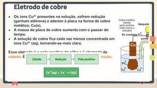 Eletrodo de cobre
● Os íons Cu2+ presentes na solução, sofrem redução
(ganham elétrons) e aderem à placa na forma de cobre
metálico, Cu(s).
● A massa da placa de cobre aumenta com o passar do
tempo.
● A solução de cobre fica cada vez menos concentrada em
íons Cu2+ (aq), tornando-se mais clara.
Esse eletrodo é o polo positivo da pilha e é chamado de
cátodo. É no cátodo que ocorre a semirreação de redução.
 