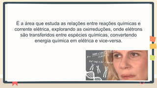 É a área que estuda as relações entre reações químicas e
corrente elétrica, explorando as oxirreduções, onde elétrons
são transferidos entre espécies químicas, convertendo
energia química em elétrica e vice-versa.
 