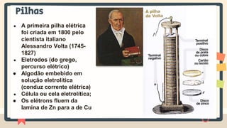 Pilhas
● A primeira pilha elétrica
foi criada em 1800 pelo
cientista italiano
Alessandro Volta (1745-
1827)
● Eletrodos (do grego,
percurso elétrico)
● Algodão embebido em
solução eletrolítica
(conduz corrente elétrica)
● Célula ou cela eletrolítica;
● Os elétrons fluem da
lamina de Zn para a de Cu
 