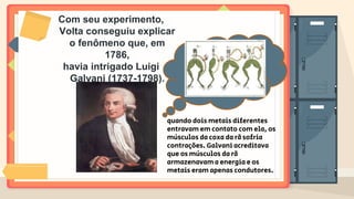 Com seu experimento,
Volta conseguiu explicar
o fenômeno que, em
1786,
havia intrigado Luigi
Galvani (1737-1798).
quando dois metais diferentes
entravam em contato com ela, os
músculos da coxa da rã sofria
contrações. Galvani acreditava
que os músculos da rã
armazenavam a energia e os
metais eram apenas condutores.
 