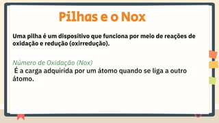 Pilhas e o Nox
Uma pilha é um dispositivo que funciona por meio de reações de
oxidação e redução (oxirredução).
Número de Oxidação (Nox)
É a carga adquirida por um átomo quando se liga a outro
átomo.
 