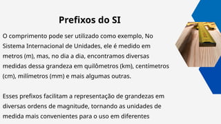 Prefixos do SI
O comprimento pode ser utilizado como exemplo, No
Sistema Internacional de Unidades, ele é medido em
metros (m), mas, no dia a dia, encontramos diversas
medidas dessa grandeza em quilômetros (km), centímetros
(cm), milímetros (mm) e mais algumas outras.
Esses prefixos facilitam a representação de grandezas em
diversas ordens de magnitude, tornando as unidades de
medida mais convenientes para o uso em diferentes
 