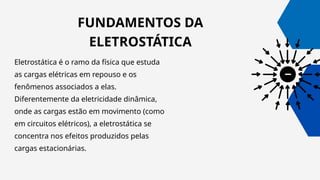 FUNDAMENTOS DA
ELETROSTÁTICA
Eletrostática é o ramo da física que estuda
as cargas elétricas em repouso e os
fenômenos associados a elas.
Diferentemente da eletricidade dinâmica,
onde as cargas estão em movimento (como
em circuitos elétricos), a eletrostática se
concentra nos efeitos produzidos pelas
cargas estacionárias.
 