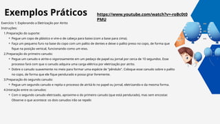 https://www.youtube.com/watch?v=-roBc0t0
PMU
Exercício 1: Explorando a Eletrização por Atrito
Instruções:
1.Preparação do suporte:
⚬ Pegue um copo de plástico e vire-o de cabeça para baixo (com a base para cima).
⚬ Faça um pequeno furo na base do copo com um palito de dentes e deixe o palito preso no copo, de forma que
fique na posição vertical, funcionando como um eixo.
2.Preparação do primeiro canudo:
⚬ Pegue um canudo e atrite-o vigorosamente em um pedaço de papel ou jornal por cerca de 10 segundos. Esse
processo fará com que o canudo adquira uma carga elétrica por eletrização por atrito.
⚬ Dobre o canudo suavemente no meio para formar uma espécie de "pêndulo". Coloque esse canudo sobre o palito
no copo, de forma que ele fique pendurado e possa girar livremente.
3.Preparação do segundo canudo:
⚬ Pegue um segundo canudo e repita o processo de atritá-lo no papel ou jornal, eletrizando-o da mesma forma.
4.Interação entre os canudos:
⚬ Com o segundo canudo eletrizado, aproxime-o do primeiro canudo (que está pendurado), mas sem encostar.
Observe o que acontece: os dois canudos irão se repelir.
Exemplos Práticos
 