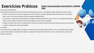https://www.youtube.com/watch?v=-roBc0t0
PMU
O que está acontecendo?
Esse experimento demonstra o fenômeno da eletrização por atrito e a repulsão de cargas elétricas de mesmo sinal:
• Quando você atrita os canudos no papel ou jornal, os elétrons (cargas negativas) são transferidos de um material
para o outro. No caso do canudo, ele fica carregado negativamente.
• Ao aproximar o segundo canudo (também carregado negativamente pelo atrito), ocorre uma repulsão eletrostática
entre os dois, porque cargas de mesmo sinal (negativas, neste caso) se repelem.
• O palito no copo serve como um suporte para o primeiro canudo, permitindo que ele fique livre para se movimentar
e mostrar claramente a força de repulsão.
Conclusão:
Esse experimento simples ajuda a visualizar conceitos básicos de eletricidade estática, como a transferência de cargas e
as forças de atração e repulsão entre objetos carregados. Ele também demonstra como o atrito pode ser usado para
eletrizar materiais.
Exercícios Práticos
 
