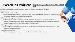 https://www.youtube.com/watch?v=-roBc0t0
PMU
Exercício 2: Explorando a Eletrização por Contato - Exercício 2 aproveita a montagem do Exercício 1
Instruções:
1.Preparação do terceiro canudo:
⚬ Pegue um terceiro canudo e, com o auxílio de fita crepe, fixe uma moeda metálica em uma das pontas do canudo.
Certifique-se de que a moeda esteja bem presa e estável.
2.Transferência de carga para a moeda:
⚬ Utilize o segundo canudo (previamente eletrizado no Exercício 1) e encoste-o na moeda que está fixada no
terceiro canudo. Mova o segundo canudo pela superfície da moeda e mantenha o contato por alguns segundos.
Isso permitirá a transferência de carga elétrica para a moeda metálica.
3.Interação com o primeiro canudo:
⚬ Sem encostar, aproxime lentamente a moeda metálica (fixada no terceiro canudo) do primeiro canudo, que está
pendurado no suporte de palito.
4.Observação do fenômeno:
⚬ Observe o comportamento do primeiro canudo. Ele será repelido da moeda metálica.
Exercícios Práticos
 