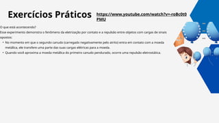 https://www.youtube.com/watch?v=-roBc0t0
PMU
O que está acontecendo?
Esse experimento demonstra o fenômeno da eletrização por contato e a repulsão entre objetos com cargas de sinais
opostos:
• No momento em que o segundo canudo (carregado negativamente pelo atrito) entra em contato com a moeda
metálica, ele transfere uma parte das suas cargas elétricas para a moeda.
• Quando você aproxima a moeda metálica do primeiro canudo pendurado, ocorre uma repulsão eletrostática.
Exercícios Práticos
 