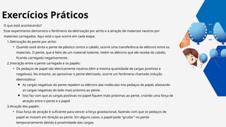 O que está acontecendo?
Esse experimento demonstra o fenômeno da eletrização por atrito e a atração de materiais neutros por
materiais carregados. Aqui está o que ocorre em cada etapa:
1.Eletrização do pente por atrito:
⚬ Quando você atrita o pente de plástico contra o cabelo, ocorre uma transferência de elétrons entre os
materiais. O pente, que é feito de um material isolante, retém os elétrons que ele recebe do cabelo,
ficando carregado negativamente.
2.Interação entre o pente carregado e os papéis:
⚬ Os pedaços de papel são eletricamente neutros (têm a mesma quantidade de cargas positivas e
negativas). No entanto, ao aproximar o pente eletrizado, ocorre um fenômeno chamado indução
eletrostática:
￭ As cargas negativas do pente repelem os elétrons das moléculas nos pedaços de papel, afastando
as cargas negativas do lado mais próximo ao pente.
￭ Isso faz com que as cargas positivas no papel fiquem mais próximas ao pente, criando uma força de
atração entre o pente e o papel.
3.Atração dos papéis:
⚬ Essa força de atração é suficiente para vencer a força gravitacional, fazendo com que os pedaços de
papel se movam em direção ao pente. Em alguns casos, o papel pode "grudar" no pente
temporariamente devido à proximidade das cargas.
Exercícios Práticos
 