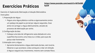 Exercício 4: Explorando Eletrização e Indução Eletrostática
Instruções:
1.Preparação da régua:
⚬ Pegue uma régua plástica e atrite-a vigorosamente contra
um pedaço de papel ou jornal por alguns segundos. Esse
atrito irá carregar a régua eletricamente, através do
processo de eletrização por atrito.
2.Configuração da lata:
⚬ Coloque uma lata de refrigerante vazia deitada em uma
superfície lisa (como uma mesa ou o chão), para que ela
possa rolar livremente.
3.Interação com a régua:
⚬ Aproxime lentamente a régua eletrizada da lata, sem tocá-la.
Observe o que acontece: a lata começará a rolar em direção
à régua e seguirá seu movimento, mesmo sem contato físico.
https://www.youtube.com/watch?v=WY9x98E
kyLM
Exercícios Práticos
 