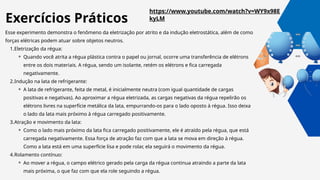Esse experimento demonstra o fenômeno da eletrização por atrito e da indução eletrostática, além de como
forças elétricas podem atuar sobre objetos neutros.
1.Eletrização da régua:
⚬ Quando você atrita a régua plástica contra o papel ou jornal, ocorre uma transferência de elétrons
entre os dois materiais. A régua, sendo um isolante, retém os elétrons e fica carregada
negativamente.
2.Indução na lata de refrigerante:
⚬ A lata de refrigerante, feita de metal, é inicialmente neutra (com igual quantidade de cargas
positivas e negativas). Ao aproximar a régua eletrizada, as cargas negativas da régua repelirão os
elétrons livres na superfície metálica da lata, empurrando-os para o lado oposto à régua. Isso deixa
o lado da lata mais próximo à régua carregado positivamente.
3.Atração e movimento da lata:
⚬ Como o lado mais próximo da lata fica carregado positivamente, ele é atraído pela régua, que está
carregada negativamente. Essa força de atração faz com que a lata se mova em direção à régua.
Como a lata está em uma superfície lisa e pode rolar, ela seguirá o movimento da régua.
4.Rolamento contínuo:
⚬ Ao mover a régua, o campo elétrico gerado pela carga da régua continua atraindo a parte da lata
mais próxima, o que faz com que ela role seguindo a régua.
https://www.youtube.com/watch?v=WY9x98E
kyLM
Exercícios Práticos
 
