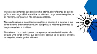 Para esses elementos que constituem o átomo, convencionou-se que os
prótons têm carga elétrica positiva; os elétrons, carga elétrica negativa, e
os nêutrons, por sua vez, não têm carga elétrica.
No estado natural, a quantidade de prótons e elétrons é a mesma, o que
torna o átomo eletricamente neutro, pois possui a mesma quantidade de
cargas negativas e positivas.
Quando um corpo neutro passa por algum processo de eletrização, ele
adquire uma carga elétrica, que poderá ser positiva se ele perder elétrons,
ou negativa, se ele ganhar elétrons.
 
