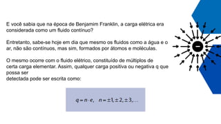 E você sabia que na época de Benjamim Franklin, a carga elétrica era
considerada como um fluido contínuo?
Entretanto, sabe-se hoje em dia que mesmo os fluidos como a água e o
ar, não são contínuos, mas sim, formados por átomos e moléculas.
O mesmo ocorre com o fluido elétrico, constituído de múltiplos de
certa carga elementar. Assim, qualquer carga positiva ou negativa q que
possa ser
detectada pode ser escrita como:
 