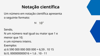 Um número em notação científica apresenta
o seguinte formato:
Sendo,
N um número real igual ou maior que 1 e
menor que 10;
n um número inteiro.
Exemplos
a) 6 590 000 000 000 000 = 6,59 . 10 15
b) 0, 000000000016 = 1,6 . 10 - 11
Notação científica
 