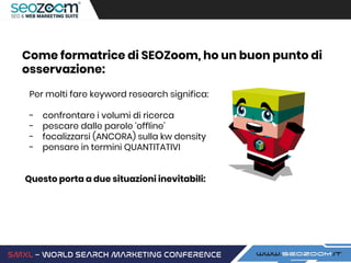 Per molti fare keyword research significa:
- confrontare i volumi di ricerca
- pescare dalle parole ‘offline’
- focalizzarsi (ANCORA) sulla kw density
- pensare in termini QUANTITATIVI
Questo porta a due situazioni inevitabili:
Come formatrice di SEOZoom, ho un buon punto di
osservazione:
 