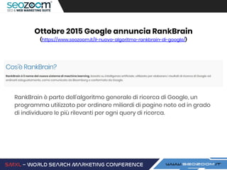 Ottobre 2015 Google annuncia RankBrain
(https://www.seozoom.it/il-nuovo-algoritmo-rankbrain-di-google/)
RankBrain è parte dell’algoritmo generale di ricerca di Google, un
programma utilizzato per ordinare miliardi di pagine note ed in grado
di individuare le più rilevanti per ogni query di ricerca.
 