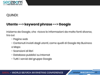 QUINDI:
Utente --> keyword phrase --> Google
Iniziamo da Google, che riceve le informazioni da molte fonti diverse,
tra cui:
- Pagine web
- Contenuti inviati dagli utenti, come quelli di Google My Business
e Maps
- Scansioni di libri
- Database pubblici su Internet
- Tutti i servizi del gruppo Google
 