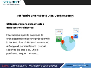 5) Considerazione del contesto e
delle sessioni di ricerca
Informazioni quali la posizione, la
cronologia delle ricerche precedenti e
le impostazioni di Ricerca consentono
a Google di personalizzare i risultati
secondo ciò che è più utile e
pertinente in quel momento.
Per fornire una risposta utile, Google Search:
 