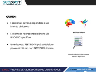 QUINDI:
● I contenuti devono rispondere a un
intento di ricerca
● L’intento di ricerca indica anche un
BISOGNO specifico
● Una risposta PERTINENTE può soddisfare
parole simili, ma non INTENZIONI diverse.
Focused content
Contenuti mirati a search intent
speciﬁci degli utenti
 