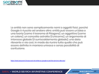 Le entità non sono semplicemente nomi o oggetti fisici, perché
Google è riuscito ad andare oltre: entità può essere un’idea o
una teoria (come il teorema di Pitagora), un aggettivo (come
un colore), un concetto astratto (l’unicorno), un argomento di
interesse globale (il surriscaldamento globale), una data
rilevante e via così, in modo da riunire tutto quello che può
essere definito in maniera univoca e senza possibilità di
confusione.
https://www.seozoom.it/cosa-sono-le-entita-su-google-e-perche-servono-alla-seo/
 