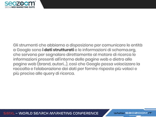Gli strumenti che abbiamo a disposizione per comunicare le entità
a Google sono i dati strutturati e le informazioni di schema.org,
che servono per segnalare direttamente al motore di ricerca le
informazioni presenti all’interno delle pagine web e dietro alle
pagine web (brand, autori…), così che Google possa velocizzare la
raccolta e l’elaborazione dei dati per fornire risposte più veloci e
più precise alle query di ricerca.
 