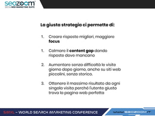 La giusta strategia ci permette di:
1. Creare risposte migliori, maggiore
focus
1. Colmare il content gap dando
risposte dove mancano
2. Aumentare senza difficoltà le visite
giorno dopo giorno, anche su siti web
piccolini, senza storico.
3. Ottenere il massimo risultato da ogni
singola visita perché l’utente giusto
trova la pagina web perfetta
 