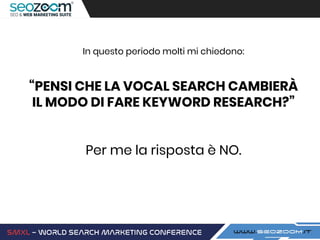 In questo periodo molti mi chiedono:
“PENSI CHE LA VOCAL SEARCH CAMBIERÀ
IL MODO DI FARE KEYWORD RESEARCH?”
Per me la risposta è NO.
 