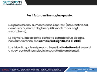 Per il futuro mi immagino questo:
Nei prossimi anni aumenteranno i contesti (assistenti vocali,
domotica, aumento degli acquisti vocali, radar negli
smartphone).
Le keyword, intesa come concetto astratto di un bisogno,
non cambieranno, ma cambierà il significato di UTILE.
La sfida alla quale mi preparo è quella di adattare le keyword
a nuovi contesti tecnologici e soprattutto ambientali.
 