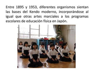 Entre 1895 y 1953, diferentes organismos sientan
las bases del Kendo moderno, incorporándose al
igual que otras artes marciales a los programas
escolares de educación física en Japón.

 