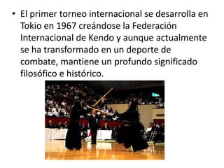 • El primer torneo internacional se desarrolla en
Tokio en 1967 creándose la Federación
Internacional de Kendo y aunque actualmente
se ha transformado en un deporte de
combate, mantiene un profundo significado
filosófico e histórico.

 