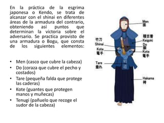 En la práctica de la esgrima
japonesa o Kendo, se trata de
alcanzar con el shinai en diferentes
áreas de la armadura del contrario,
obteniendo
así
puntos
que
determinan la victoria sobre el
adversario. Se practica provisto de
una armadura o Bogu, que consta
de los siguientes elementos:
• Men (casco que cubre la cabeza)
• Do (coraza que cubre el pecho y
costados)
• Tare (pequeña falda que protege
las caderas)
• Kote (guantes que protegen
manos y muñecas)
• Tenugi (pañuelo que recoge el
sudor de la cabeza)

 