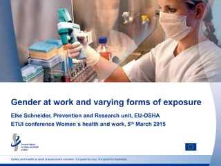 Safety and health at work is everyone’s concern. It’s good for you. It’s good for business.
Gender at work and varying forms of exposure
Elke Schneider, Prevention and Research unit, EU-OSHA
ETUI conference Women´s health and work, 5th March 2015
 
