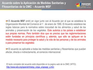 Acuerdo sobre la Aplicación de Medidas Sanitarias y
Fitosanitarias de la OMC - Acuerdo MSF



     El Acuerdo MSF entró en vigor junto con el Acuerdo por el que se establece la
  Organización Mundial del Comercio el 1 de enero de 1995. El Acuerdo establece las
  reglas básicas para la normativa sobre inocuidad de los alimentos y salud de los
  animales y preservación de los vegetales. Este autoriza a los países a establecer
  sus propias normas. Pero también dice que es preciso que las reglamentaciones
  estén fundadas en principios científicos y, además, que sólo se apliquen en la
  medida necesaria para proteger la salud y la vida de las personas y de los animales
  o para preservar los vegetales

     El acuerdo es aplicable a todas las medidas sanitarias y fitosanitarias que puedan
  afectar, directa o indirectamente, al comercio internacional.



   El texto completo del acuerdo está disponible en la pagina web de la OMC (WTO):
   http://www.wto.org/spanish/tratop_s/sps_s/spsagr_s.htm
 