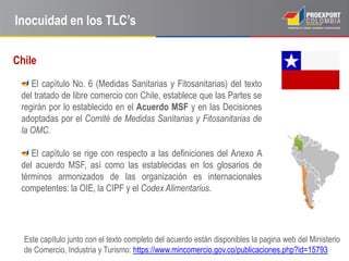 Inocuidad en los TLC’s

Chile
    El capítulo No. 6 (Medidas Sanitarias y Fitosanitarias) del texto
 del tratado de libre comercio con Chile, establece que las Partes se
 regirán por lo establecido en el Acuerdo MSF y en las Decisiones
 adoptadas por el Comité de Medidas Sanitarias y Fitosanitarias de
 la OMC.

    El capítulo se rige con respecto a las definiciones del Anexo A
 del acuerdo MSF, así como las establecidas en los glosarios de
 términos armonizados de las organización es internacionales
 competentes: la OIE, la CIPF y el Codex Alimentarius.




  Este capítulo junto con el texto completo del acuerdo están disponibles la pagina web del Ministerio
  de Comercio, Industria y Turismo: https://www.mincomercio.gov.co/publicaciones.php?id=15793
 