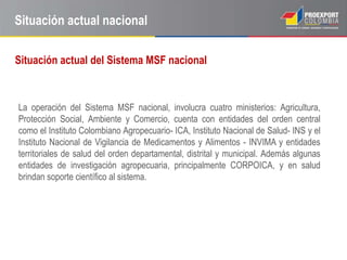 Situación actual nacional

Situación actual del Sistema MSF nacional



La operación del Sistema MSF nacional, involucra cuatro ministerios: Agricultura,
Protección Social, Ambiente y Comercio, cuenta con entidades del orden central
como el Instituto Colombiano Agropecuario- ICA, Instituto Nacional de Salud- INS y el
Instituto Nacional de Vigilancia de Medicamentos y Alimentos - INVIMA y entidades
territoriales de salud del orden departamental, distrital y municipal. Además algunas
entidades de investigación agropecuaria, principalmente CORPOICA, y en salud
brindan soporte científico al sistema.
 