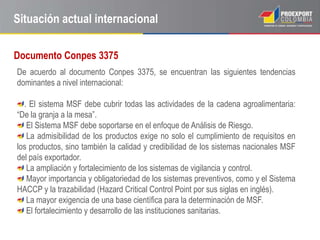 Situación actual internacional

Documento Conpes 3375
De acuerdo al documento Conpes 3375, se encuentran las siguientes tendencias
dominantes a nivel internacional:

  . El sistema MSF debe cubrir todas las actividades de la cadena agroalimentaria:
“De la granja a la mesa”.
   El Sistema MSF debe soportarse en el enfoque de Análisis de Riesgo.
   La admisibilidad de los productos exige no solo el cumplimiento de requisitos en
los productos, sino también la calidad y credibilidad de los sistemas nacionales MSF
del país exportador.
   La ampliación y fortalecimiento de los sistemas de vigilancia y control.
   Mayor importancia y obligatoriedad de los sistemas preventivos, como y el Sistema
HACCP y la trazabilidad (Hazard Critical Control Point por sus siglas en inglés).
   La mayor exigencia de una base científica para la determinación de MSF.
   El fortalecimiento y desarrollo de las instituciones sanitarias.
 