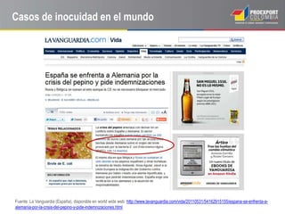 Casos de inocuidad en el mundo




Fuente: La Vanguardia (España), disponible en world wide web: http://www.lavanguardia.com/vida/20110531/54162915155/espana-se-enfrenta-a-
alemania-por-la-crisis-del-pepino-y-pide-indemnizaciones.html
 