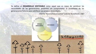 Se define el DESARROLLO SOSTENIBLE como aquel que es capaz de satisfacer las
necesidades de las generaciones presentes sin comprometer la posibilidad de las
generaciones futuras para satisfacer sus propias necesidades.
Informe “Nuestro Futuro Común” (Informe Brundtland). 1987
 