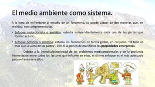 El medio ambiente como sistema.
A la hora de enfrentarse al estudio de un fenómeno, se puede actuar de dos maneras que, en
realidad, son complementarias.
• Enfoque reduccionista o analítico: estudia independientemente cada una de las partes que
forman el todo.
• Enfoque holístico o sintético: estudia los fenómenos de forma global, en conjunto. “El todo es
más que la suma de las partes”. Con él se ponen de manifiesto las propiedades emergentes.
Debido a la interdisciplinariedad de los problemas medioambientales y de la profunda
interrelación entre todos los factores que influyen en ellos, el último enfoque es el más adecuado
para enfrentarse a ellos.
 