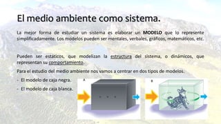 El medio ambiente como sistema.
La mejor forma de estudiar un sistema es elaborar un MODELO que lo represente
simplificadamente. Los modelos pueden ser mentales, verbales, gráficos, matemáticos, etc.
Pueden ser estáticos, que modelizan la estructura del sistema, o dinámicos, que
representan su comportamiento.
Para el estudio del medio ambiente nos vamos a centrar en dos tipos de modelos.
- El modelo de caja negra.
- El modelo de caja blanca.
 
