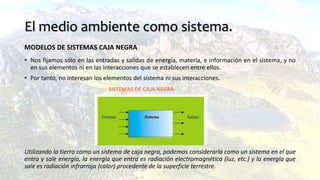 El medio ambiente como sistema.
MODELOS DE SISTEMAS CAJA NEGRA
• Nos fijamos sólo en las entradas y salidas de energía, materia, e información en el sistema, y no
en sus elementos ni en las interacciones que se establecen entre ellos.
• Por tanto, no interesan los elementos del sistema ni sus interacciones.
Utilizando la tierra como un sistema de caja negra, podemos considerarla como un sistema en el que
entra y sale energía, la energía que entra es radiación electromagnética (luz, etc.) y la energía que
sale es radiación infrarroja (calor) procedente de la superficie terrestre.
SISTEMAS DE CAJA NEGRA
 