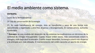 El medio ambiente como sistema.
ENTROPÍA.
Leyes de la Termodinámica:
1ª: Ley de conservación de la energía.
2ª: En cada transferencia de energía, ésta se transforma y pasa de una forma más
concentrada y organizada a otra más dispersa y desorganizada. En consecuencia, aumenta
la entropía.
* Entropía: es una medida del desorden de los sistemas termodinámicos en términos de la
cantidad de energía irrecuperable. Cuanto mayor orden exista, más concentrada estará la
energía y más baja será la entropía. Cuanto mayor desorden, la energía estará más dispersa
y la entropía será más elevada. El mantenimiento del orden necesita un aporte de energía.
 