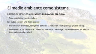 El medio ambiente como sistema.
EJEMPLO DE MODELOS AMBIENTALES: REGULACIÓN DEL CLIMA.
• Todo lo anterior más las nubes.
Las nubes ejercen una doble acción:
- Incrementan el albedo, reflejando parte de la radiación solar que llega (nubes bajas).
- Devuelven a la superficie terrestre radiación infrarroja, incrementando el efecto
invernadero (nubes altas).
 
