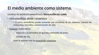 El medio ambiente como sistema.
EJEMPLO DE MODELOS AMBIENTALES: REGULACIÓN DEL CLIMA.
• Polvo atmosférico, albedo y temperatura.
* El polvo atmosférico puede aumentar por emisiones de los volcanes, impacto de
meteoritos, incendios, contaminación del aire.
• Volcanes. Doble efecto:
- Inyección a la atmósfera de grandes cantidades de polvo.
- Emisión de CO2.
Todo lo anterior más las erupciones volcánicas.
 