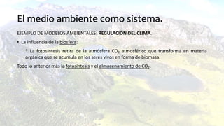 El medio ambiente como sistema.
EJEMPLO DE MODELOS AMBIENTALES: REGULACIÓN DEL CLIMA.
• La influencia de la biosfera:
* La fotosíntesis retira de la atmósfera CO2 atmosférico que transforma en materia
orgánica que se acumula en los seres vivos en forma de biomasa.
Todo lo anterior más la fotosíntesis y el almacenamiento de CO2.
 