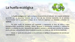 La huella ecológica (del inglés ecological footprint) es un indicador del impacto ambiental
generado por la demanda humana que se hace de los recursos existentes en el planeta,
relacionándola con la capacidad ecológica de la Tierra de regenerar sus recursos y absorber los
residuos.
Se suele medir en hectáreas por habitante, y representa el área de tierra o agua
ecológicamente productivos (cultivos, pastos, bosques o ecosistemas acuáticos) e idealmente
también el volumen de aire, necesarios para generar recursos y además para asimilar los residuos
producidos por cada población determinada de acuerdo a su modo de vida, de forma indefinida.
Desde un punto de vista global, se ha estimado en 1,8 ha la biocapacidad del planeta por
cada habitante
La huella ecológica
 