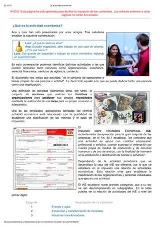 22/11/12 La activ idad económica
educacionadistancia.juntadeandalucia.es/cursos/blocks/recopila/v iew.php?id=64204
AVISO: Esta página ha sido generada para facilitar la impresión de los contenidos. Los enlaces externos a otras
páginas no serán funcionales.
¿Qué es la actividad económica?
Ana y Luis han sido presentados por unos amigos. Tras saludarse
entablan la siguiente conversación:
Luis: ¿A qué te dedicas Ana?
Ana: Estudié magisterio, pero trabajo en una caja de ahorros.
¿Y tú qué haces?
Luis: Soy guarda de seguridad y trabajo en estos momentos vigilando
un supermercado...
En esta conversación podemos identificar distintas actividades a las que
pueden dedicarse tanto personas como organizaciones: enseñanza,
servicios financieros, servicios de vigilancia, comercio.
El diccionario nos indica que actividad: "es el conjunto de operaciones o
tareas propias de una persona o entidad". Es decir todo aquello a lo que se puede dedicar tanto una persona
como una organización.
Una definición de actividad económica sería, por tanto, el
conjunto de acciones que realizan los hombres u
organizaciones para satisfacer sus propias necesidades
mediante la realización de una tarea para su propio consumo o
intercambio.
Una de las principales aplicaciones derivadas del término
actividad económica está relacionado con la posibilidad de
establecer una clasificación de las mismas y el pago de
impuestos.
El
Impuesto sobre Actividades Económicas, IAE,
recientemente desaparecido para la gran mayoría de las
empresas, en el Art. 80.1 establece: "se considera que
una actividad se ejerce con carácter empresarial,
profesional o artístico, cuando suponga la ordenación por
cuenta propia de medios de producción y de recursos
humanos o de uno de ambos, con la finalidad de intervenir
en la producción o distribución de bienes o servicios".
Dependiendo de la actividad económica que se
desarrollara la tasa del IAE era diferente, por lo que se
establece en el impuesto una relación de actividades
económicas. Esta relación sirve para establecer la
clasificación de las organizaciones y personas individuales
que ejercen una actividad.
El IAE establece nueve grandes categorías, que a su vez
se van descomponiendo en subepígrafes. En la tabla
puedes ver la relación de actividades del IAE a nivel del
primer dígito:
Epígrafe Descripción de la actividad
1 Energía y agua
2 Extracción y transformación de minerales
3 Industrias transformadoras
4 Otras industrias manufactureras
 